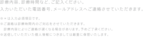 診療内容、診療時間など、ご記入ください。入力いただいた電話番号、メールアドレスへご連絡させていただきます。※＊は入力必須項目です。※ご連絡は診療時間内のご対応をさせていただきます。診療内容によりご連絡が遅くなる場合があります。予めご了承ください。※送信していただいた個人情報につきましては厳重に保管いたします。